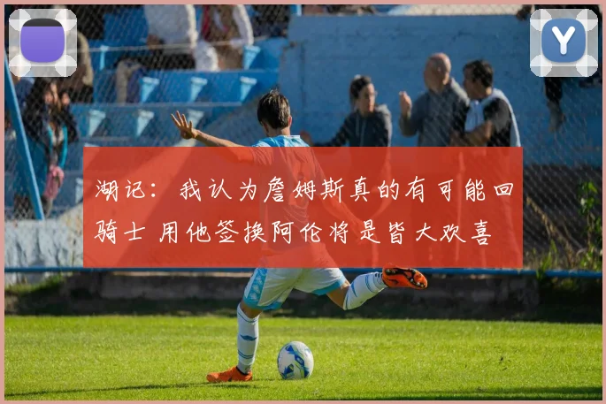 湖记：我认为詹姆斯真的有可能回骑士 用他签换阿伦将是皆大欢喜