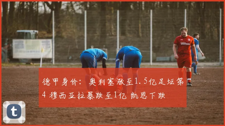 德甲身价：奥利塞涨至1.5亿足坛第4 穆西亚拉暴跌至1亿 凯恩下跌